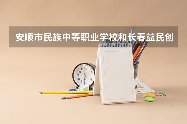 安顺市民族中等职业学校和长春益民创新创业职业学校 综合对比哪个好