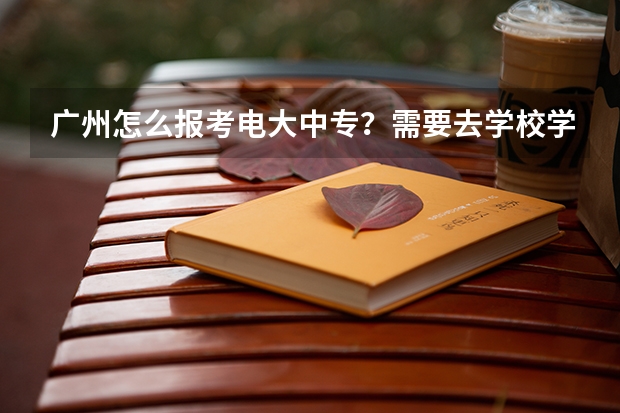 广州怎么报考电大中专？需要去学校学习吗？