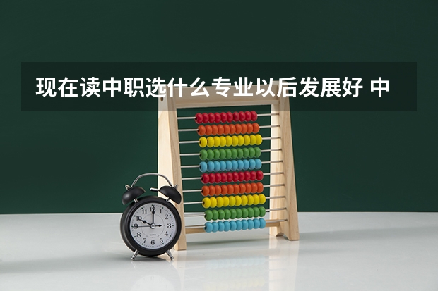 现在读中职选什么专业以后发展好 中职专业哪个好