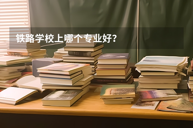 铁路学校上哪个专业好？