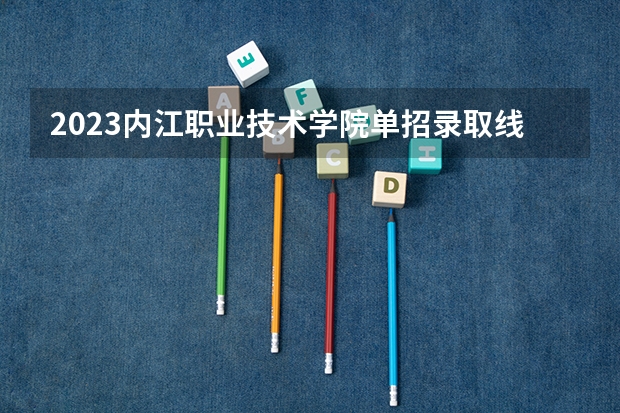 2023内江职业技术学院单招录取线 广东大专招生分数线