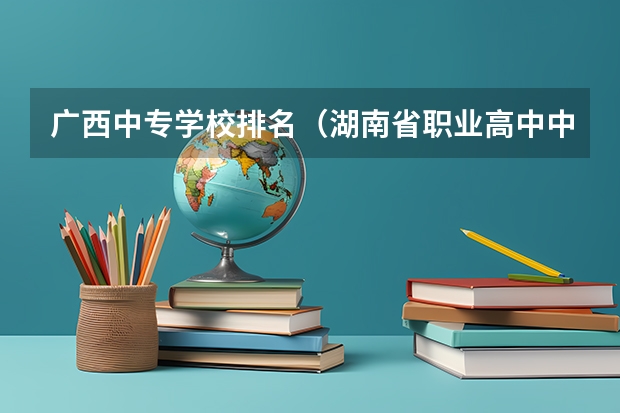 广西中专学校排名（湖南省职业高中中职学校排名）
