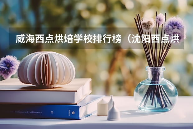 威海西点烘焙学校排行榜（沈阳西点烘焙学校排行榜）