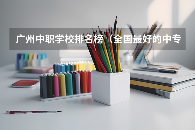 广州中职学校排名榜（全国最好的中专学校排名）