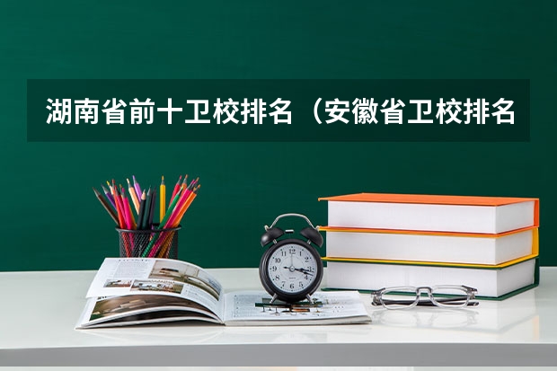 湖南省前十卫校排名（安徽省卫校排名前十名）