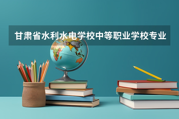 甘肃省水利水电学校中等职业学校专业有哪些?专业介绍