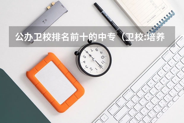 公办卫校排名前十的中专（卫校:培养医学领域初级人才的中职院校）
