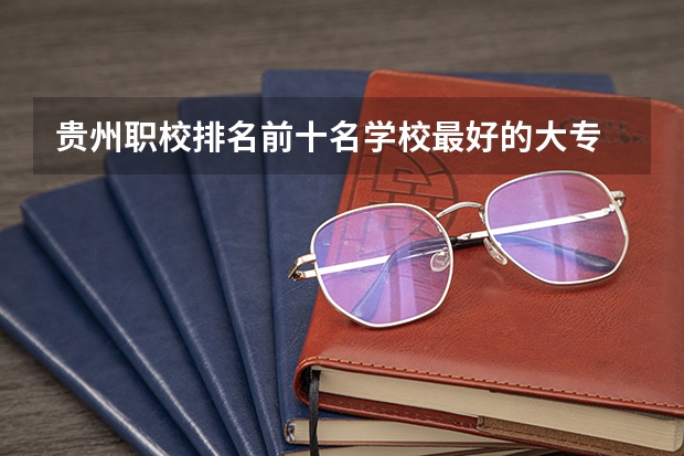 贵州职校排名前十名学校最好的大专 贵州省最好的职校排名是那些？