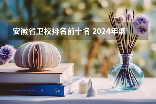 安徽省卫校排名前十名 2024年烟台排名前三的公办卫生学校名单