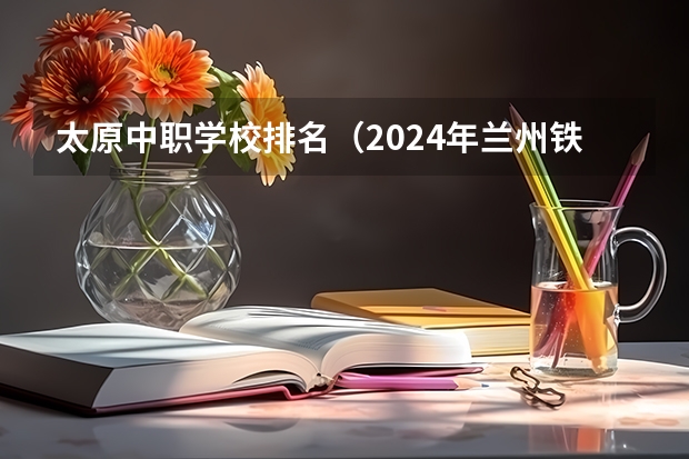 太原中职学校排名（2024年兰州铁道运输管理中职学校排名榜）