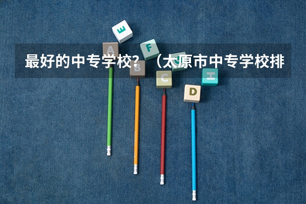 最好的中专学校？（太原市中专学校排名榜（太原市职业高中学校排名)）