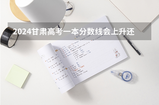 2024甘肃高考一本分数线会上升还是下降 一本线预计多少