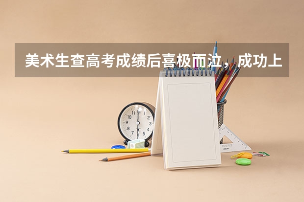 美术生查高考成绩后喜极而泣，成功上岸是一种什么体验？