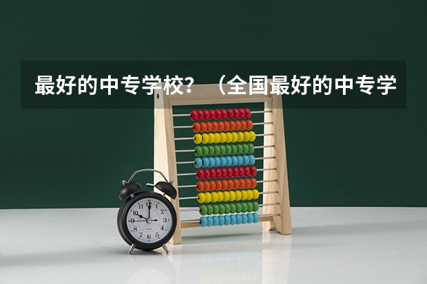 最好的中专学校？（全国最好的中专学校排名）