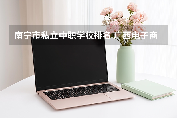 南宁市私立中职学校排名 广西电子商务专业中职学校排名榜
