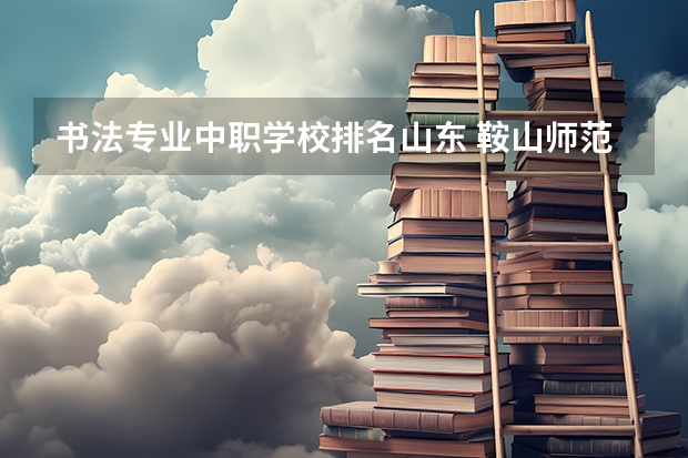 书法专业中职学校排名山东 鞍山师范学院招生简章,招生专业