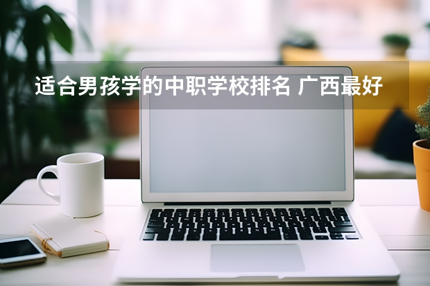 适合男孩学的中职学校排名 广西最好的中职学校排名