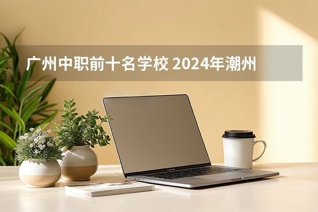 广州中职前十名学校 2024年潮州初三毕业能读的民办中职中专学校
