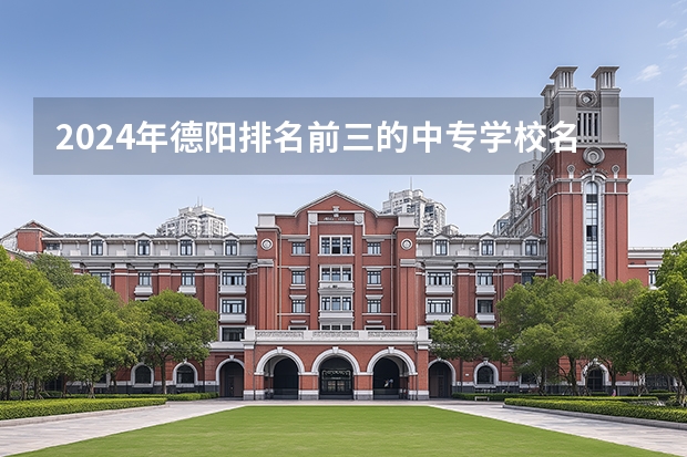 2024年德阳排名前三的中专学校名单（四川省德阳市罗江县中专学校排名）