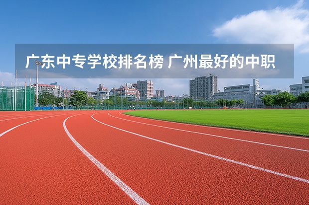 广东中专学校排名榜 广州最好的中职学校及专业排名?