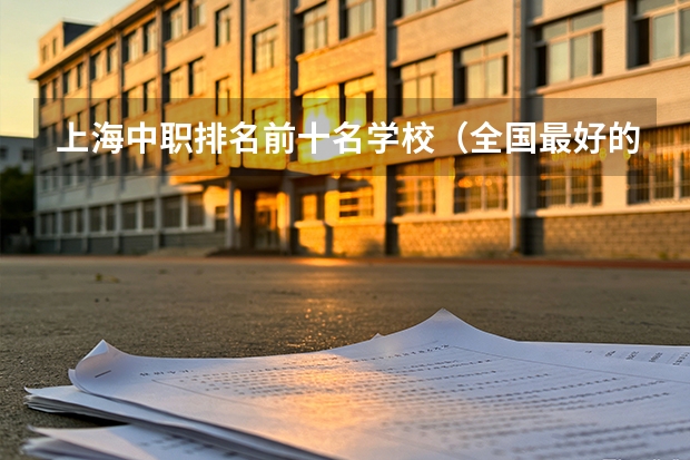 上海中职排名前十名学校（全国最好的中专学校排名）