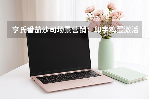 亨氏番茄沙司场景营销：印字鸡蛋激活乡愁拉升40%使用率