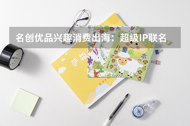 名创优品兴趣消费出海：超级IP联名重塑全球化零售版图