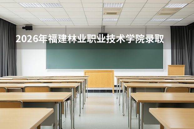 2026年福建林业职业技术学院录取分数预测：投档线、生活条件与就业数据