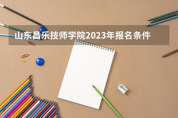 山东昌乐技师学院2023年报名条件,招生要求,招生对象 山东商业职业技术学院网站网址