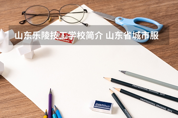 山东乐陵技工学校简介 山东省城市服务技师学院2023年有哪些专业招生