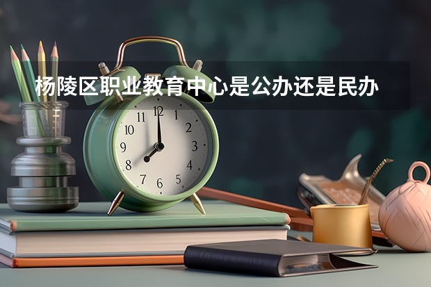 杨陵区职业教育中心是公办还是民办 杨陵区职业教育中心好不好