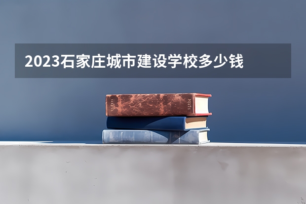 2023石家庄城市建设学校多少钱 石家庄城市建设学校各专业学费收费标准