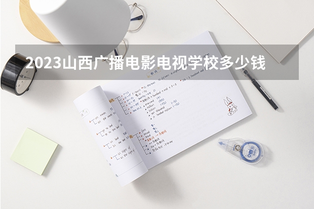 2023山西广播电影电视学校多少钱 山西广播电影电视学校各专业学费收费标准