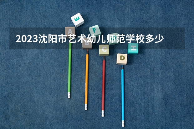 2023沈阳市艺术幼儿师范学校多少钱 沈阳市艺术幼儿师范学校各专业学费收费标准