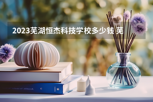 2023芜湖恒杰科技学校多少钱 芜湖恒杰科技学校各专业学费收费标准