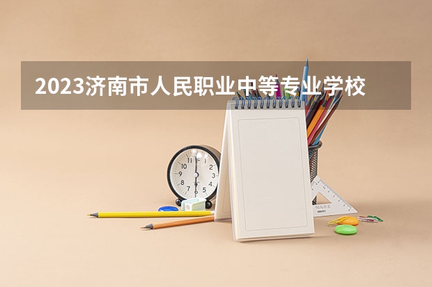 2023济南市人民职业中等专业学校多少钱 济南市人民职业中等专业学校各专业学费收费标准