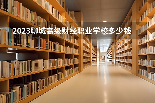 2023聊城高级财经职业学校多少钱 聊城高级财经职业学校各专业学费收费标准