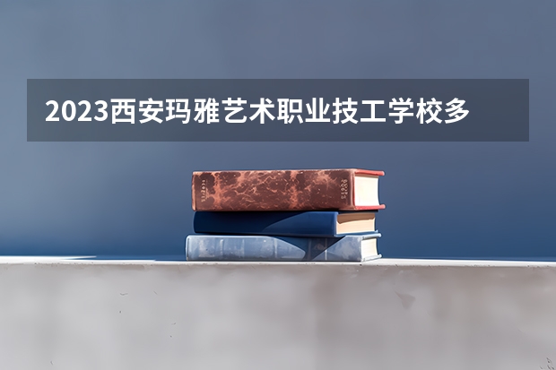 2023西安玛雅艺术职业技工学校多少钱 西安玛雅艺术职业技工学校各专业学费收费标准