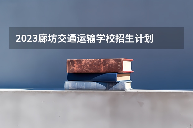 2023廊坊交通运输学校招生计划 招生人数是多少(附要求、条件、对象)
