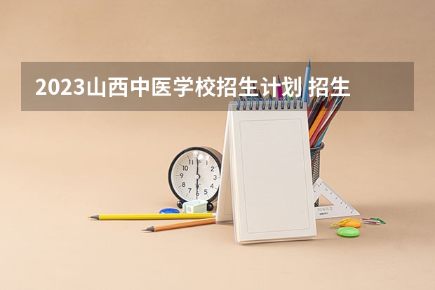 2023山西中医学校招生计划 招生人数是多少(附要求、条件、对象)