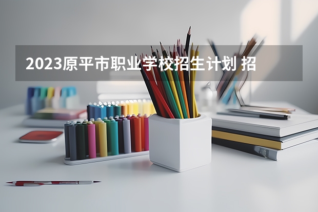 2023原平市职业学校招生计划 招生人数是多少(附要求、条件、对象)