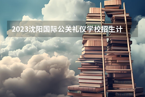 2023沈阳国际公关礼仪学校招生计划 招生人数是多少(附要求、条件、对象)