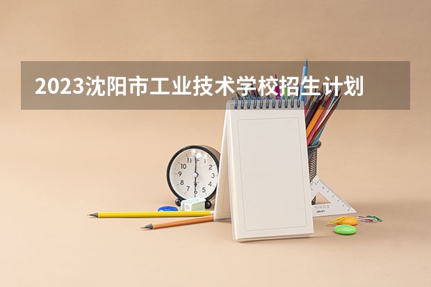 2023沈阳市工业技术学校招生计划 招生人数是多少(附要求、条件、对象)