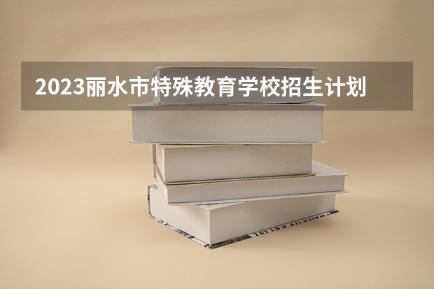 2023丽水市特殊教育学校招生计划 招生人数是多少(附要求、条件、对象)