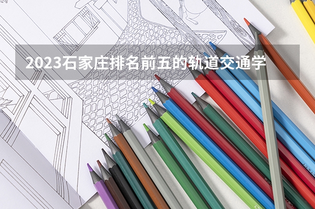 2023石家庄排名前五的轨道交通学校名单
