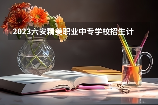 2023六安精美职业中专学校招生计划 招生人数是多少(附要求、条件、对象)