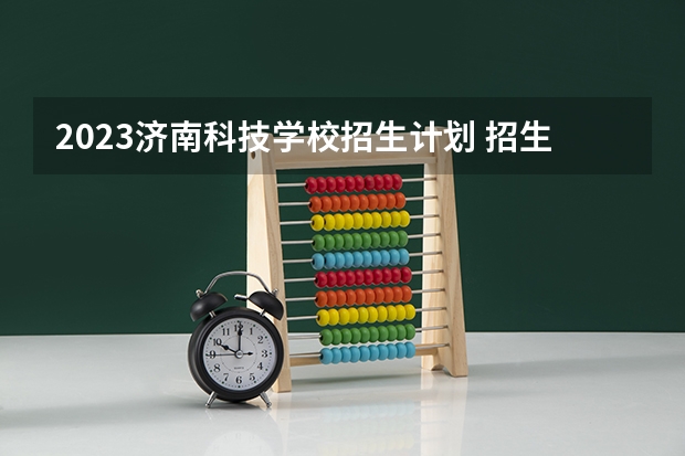 2023济南科技学校招生计划 招生人数是多少(附要求、条件、对象)