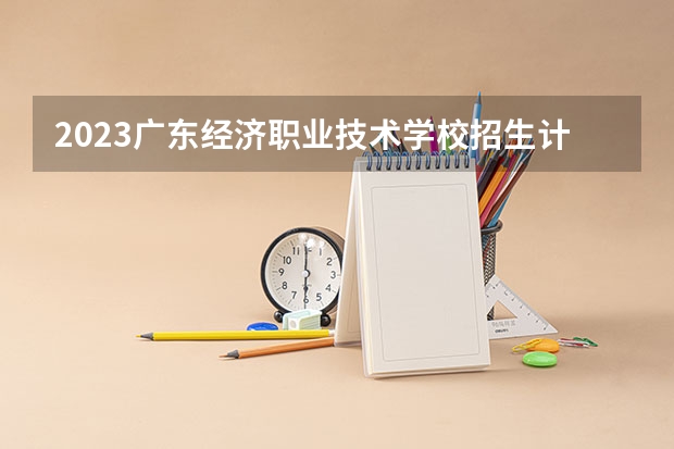 2023广东经济职业技术学校招生计划 招生人数是多少(附要求、条件、对象)