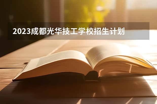 2023成都光华技工学校招生计划 招生人数是多少(附要求、条件、对象)