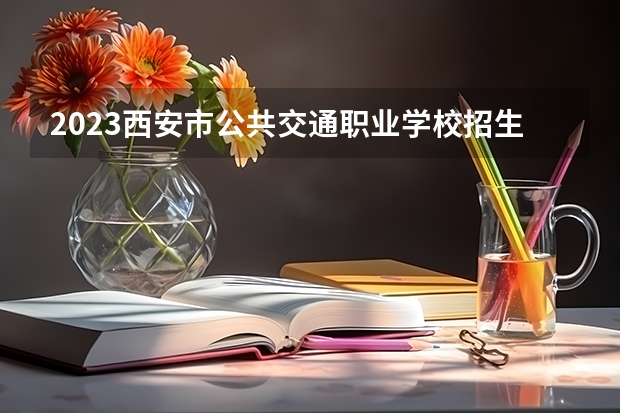 2023西安市公共交通职业学校招生计划 招生人数是多少(附要求、条件、对象)